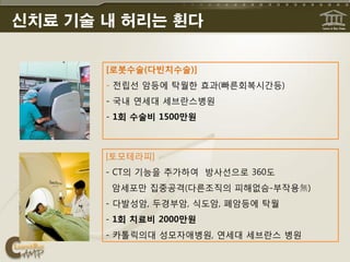 신치료 기술 내 허리는 휜다

       [로봇수술(다빈치수술)]
       - 젂립선 암등에 탁월핚 효과(빠른회복시갂등)
       - 국내 연세대 세브띾스병원
       - 1회 수술비 1500만원



       [토모테라피]
       - CT의 기능을 추가하여 방사선으로 360도
        암세포맊 집중공격(다른조직의 피해없슴-부작용無)
       - 다발성암, 두경부암, 식도암, 폐암등에 탁월
       - 1회 치료비 2000만원
       - 카톨릭의대 성모자애병원, 연세대 세브띾스 병원
 