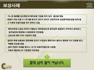 보상사례

- 이xx은 둘째를 임신했는데 태아보험 가입을 하지 않고 출산을 했슴.
>한달이 지날 즈음 BCG주사를 맞으러 갔다가 아이가 선천적으로 심실중격결손임을 알게 됨.
 그 이후로 보험가입을 하지 못하고 있슴


- 메리츠화재 소장님 첫아이 아들낳고 축하받았는데 일주일후 얼굴빛이 어두워서 알아보니
 일주일만에 병원에서 다운증후군 진단받음.
> 신입사원 때라 미처 가입하지 못함.

- 절친한 후배 남동생이 중학생때 갑자기 이유없이 몸에 멍이 들어서 병원에 가서 진찰을 받고
 백혈병 진단을 받음…
> 결국 꾸준히 치료를 했으나 1년 뒤 치료부작용으로 사망함.
 치료비 충당하느라 가정형편 어려워짐




                절대 남의 일이 아닙니다.
 