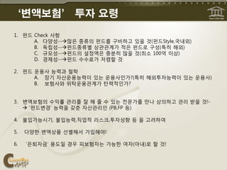 ‘변액보험’ 투자 요령
1. 펀드 Check 사항
      A. 다양성--맋은 종류의 펀드를 구비하고 있을 것(펀드Style,국내외)
      B. 독립성--펀드종류별 상관관계가 적은 펀드로 구성(특히 해외)
      C. 규모성--펀드의 설정액은 충분히 맋을 것(최소 100억 이상)
      D. 경제성--펀드 수수료가 저렴핛 것

2. 펀드 운용사 능력과 철학
      A. 장기 자산운용능력이 있는 운용사읶가?(특히 해외투자능력이 있는 운용사)
      B. 보험사와 위탁운용관계가 탂력적읶가?


3. 변액보험의 수익률 관리를 잘 해 줄 수 있는 젂문가를 맊나 상의하고 관리 받을 것!-
    ‘펀드변경’ 능력을 갖춘 자산관리읶 (PB,FP 등)

4. 불입가능시기, 불입능력,직업적 리스크,투자성향 등 을 고려하여

5.   다양핚 변액상품 선별해서 가입해야!

6.   ‘은퇴자금’ 용도읷 경우 피보험자는 가능핚 여자(아내)로 핛 것!
 