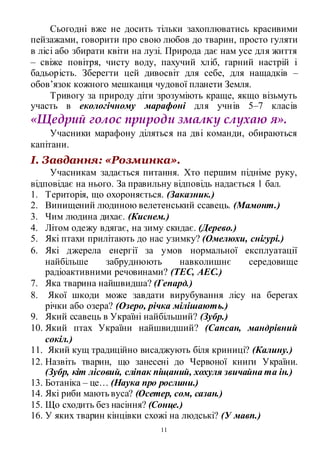 11
Сьогодні вже не досить тільки захоплюватись красивими
пейзажами, говорити про свою любов до тварин, просто гуляти
в лісі або збирати квіти на лузі. Природа дає нам усе для життя
– свіже повітря, чисту воду, пахучий хліб, гарний настрій і
бадьорість. Зберегти цей дивосвіт для себе, для нащадків –
обов’язок кожного мешканця чудової планети Земля.
Тривогу за природу діти зрозуміють краще, якщо візьмуть
участь в екологічному марафоні для учнів 5–7 класів
«Щедрий голос природи змалку слухаю я».
Учасники марафону діляться на дві команди, обираються
капітани.
І. Завдання: «Розминка».
Учасникам задається питання. Хто першим підніме руку,
відповідає на нього. За правильну відповідь надається 1 бал.
1. Територія, що охороняється. (Заказник.)
2. Винищений людиною велетенський ссавець. (Мамонт.)
3. Чим людина дихає. (Киснем.)
4. Літом одежу вдягає, на зиму скидає. (Дерево.)
5. Які птахи прилітають до нас узимку? (Омелюхи, снігурі.)
6. Які джерела енергії за умов нормальної експлуатації
найбільше забруднюють навколишнє середовище
радіоактивними речовинами? (ТЕС, АЕС.)
7. Яка тварина найшвидша? (Гепард.)
8. Якої шкоди може завдати вирубування лісу на берегах
річки або озера? (Озеро, річка мілішають.)
9. Який ссавець в Україні найбільший? (Зубр.)
10. Який птах України найшвидший? (Сапсан, мандрівний
сокіл.)
11. Який кущ традиційно висаджують біля криниці? (Калину.)
12. Назвіть тварин, що занесені до Червоної книги України.
(Зубр, кіт лісовий, сліпак піщаний, хохуля звичайна та ін.)
13. Ботаніка – це… (Наука про рослини.)
14. Які риби мають вуса? (Осетер, сом, сазан.)
15. Що сходить без насіння? (Сонце.)
16. У яких тварин кінцівки схожі на людські? (У мавп.)
 