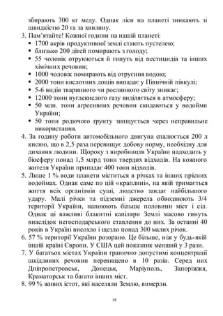 18
збирають 300 кг меду. Однак ліси на планеті зникають зі
швидкістю 20 га за хвилину.
3. Пам’ятайте! Кожної години на нашій планеті:
 1700 акрів продуктивної землі стають пустелею;
 близько 200 дітей помирають з голоду;
 55 чоловік отруюються й гинуть від пестицидів та інших
хімічних речовин;
 1000 чоловік помирають від отруєння водою;
 2000 тонн кислотних дощів випадає у Північній півкулі;
 5-6 видів тваринного чи рослинного світу зникає;
 12000 тонн вуглекислого газу виділяється в атмосферу;
 50 млн. тонн агресивних речовин скидаються у водойми
України;
 50 тонн родючого ґрунту знищується через неправильне
використання.
4. За годину роботи автомобільного двигуна спалюється 200 л
кисню, що в 2,5 раза перевищує добову норму, необхідну для
дихання людини. Щороку з виробництв України надходить у
біосферу понад 1,5 млрд тонн твердих відходів. На кожного
жителя України припадає 400 тонн відходів.
5. Лише 1 % води планети міститься в річках та інших прісних
водоймах. Однак саме по цій «краплині», на якій тримається
життя всіх організмів суші, людство завдає найбільшого
удару. Малі річки та підземні джерела обводнюють 3/4
території України, напоюють більше половини міст і сіл.
Однак ці важливі блакитні капіляри Землі масово гинуть
внаслідок негосподарського ставлення до них. За останні 40
років в Україні висохло і щезло понад 300 малих річок.
6. 57 % території України розорано. Це більше, ніж у будь-якій
іншій країні Європи. У США цей показник менший у 3 рази.
7. У багатьох містах України гранично допустимі концентрації
шкідливих речовин перевищено в 10 разів. Серед них
Дніпропетровськ, Донецьк, Маріуполь, Запоріжжя,
Краматорськ та багато інших міст.
8. 99 % живих істот, які населяли Землю, вимерли.
 