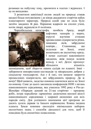 7
розмовах на побутову тему, прочитати в газетах і журналах. І
це не випадково.
З розвитком цивілізації вплив людей на природу ставав
щодалі більш потужнішим і до кінця двадцятого сторіччя набув
планетарного характеру. Природі самій уже не сила було
загоїти завданих їй ран. Першими вдарили на сполох учені,
потім лікарі, журналісти й політики.
Чорнобильська катастрофа, загибель Аралу, аварії
нафтових танкерів у морях,
отруєні ядучими стоками
промислових підприємств річки,
зникання лісів, забруднене
повітря… Становище, що
склалося на Землі, вчені
визначають як екологічну кризу.
І немає сьогодні важливішого
завдання, аніж пошук шляхів
виходу з неї. Дехто пропонує
збільшити кількість
заповідників, щоб зберегти наших сусідів по планеті. Інші –
заборонити використання пестицидів та мінеральних добрив у
сільському господарстві. Але є й такі, хто вимагає закриття
промислових підприємств, які забруднюють природу. Де ж
вихід? Щоб вижити, людство повинно навчитися жити на Землі
по-новому. Саме до цього закликала конференція ООН з питань
навколишнього середовища, яка ухвалила 1992 року в Ріо-де-
Женейро «Порядок денний на 21-ше сторіччя» – програму
робіт, котра передбачає гармонічне досягнення високої якості
навколишнього середовища і здорової економіки для всіх
народів світу. Для успішного виконання цієї програми не
досить зусиль держав та їхнього керівництва. Кожна людина
планета Земля повинна оволодіти мінімальним набором
екологічних знань і способів діяльності для того, щоб її
поведінка була екологічно осмисленою.
 