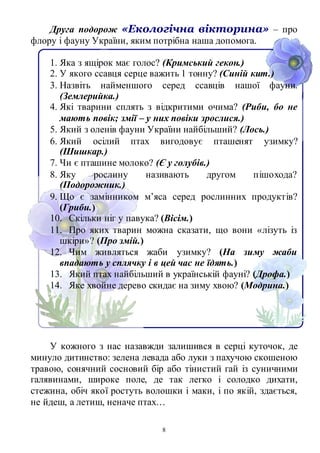 8
Друга подорож «Екологічна вікторина» – про
флору і фауну України, яким потрібна наша допомога.
1. Яка з ящірок має голос? (Кримський гекон.)
2. У якого ссавця серце важить 1 тонну? (Синій кит.)
3. Назвіть найменшого серед ссавців нашої фауни.
(Землерийка.)
4. Які тварини сплять з відкритими очима? (Риби, бо не
мають повік; змії – у них повіки зрослися.)
5. Який з оленів фауни України найбільший? (Лось.)
6. Який осілий птах вигодовує пташенят узимку?
(Шишкар.)
7. Чи є пташине молоко? (Є у голубів.)
8. Яку рослину називають другом пішохода?
(Подорожник.)
9. Що є замінником м’яса серед рослинних продуктів?
(Гриби.)
10. Скільки ніг у павука? (Вісім.)
11. Про яких тварин можна сказати, що вони «лізуть із
шкіри»? (Про змій.)
12. Чим живляться жаби узимку? (На зиму жаби
впадають у сплячку і в цей час не їдять.)
13. Який птах найбільший в українській фауні? (Дрофа.)
14. Яке хвойне дерево скидає на зиму хвою? (Модрина.)
У кожного з нас назавжди залишився в серці куточок, де
минуло дитинство: зелена левада або луки з пахучою скошеною
травою, сонячний сосновий бір або тінистий гай із суничними
галявинами, широке поле, де так легко і солодко дихати,
стежина, обіч якої ростуть волошки і маки, і по якій, здається,
не йдеш, а летиш, неначе птах…
 
