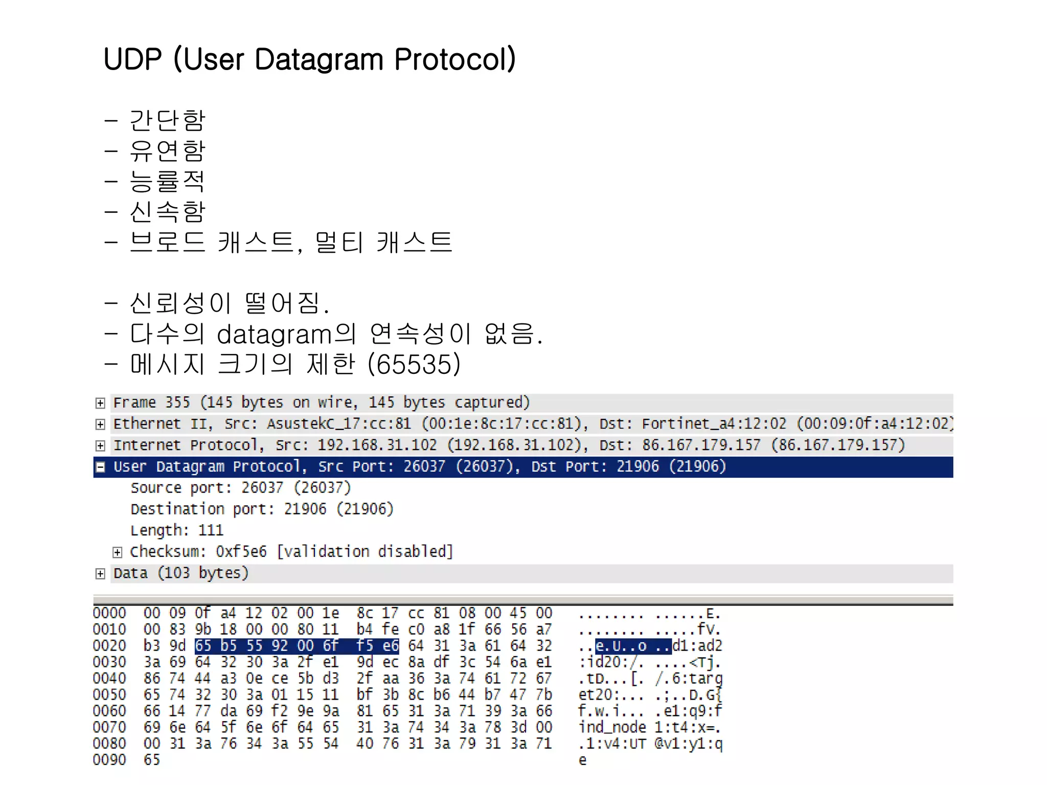 UDP (User Datagram Protocol)

-   간단함
-   유연함
-   능률적
-   신속함
-   브로드 캐스트, 멀티 캐스트

- 신뢰성이 떨어짐.
- 다수의 datagram의 연속성이 없음.
- 메시지 크기의 제한 (65535)
 