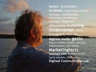 Aalten ,  Amsterdam ,  Arnhem , Hogeschool Arnhem-Nijmegen,  scheikunde , Katholieke Universiteit Nijmegen,  Organon ,  datamining ,  marketing ,  Ondernemer , VODW,  BrandmarC , P&G, ING,  digitale media ,  gezin , Share of Mind, Essent, Amicon, webanalytics, ilse media,  Marketingfacts ,  Upstream ,  HAN ,  Arnhem Direct ,  Social networks,  IAB,  VPRO ,  Digitaal Communicatie Lab 