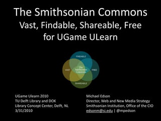 The Smithsonian CommonsVast, Findable, Shareable, Freefor UGameULearn UGameUlearn 2010 TU Delft Library and DOK Library Concept Center, Delft, NL 3/31/2010 Michael Edson Director, Web and New Media Strategy Smithsonian Institution, Office of the CIO edsonm@si.edu | @mpedson 