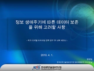 정보 생애주기에 따른 데이터 보존을 위해 고려할 사항 - 국가 디지털 아카이빙 전략 연구 TF 내부 세미나 - 2010. 4. 1. 정영임 한국과학기술정보연구원 정보유통본부 지식기반실 