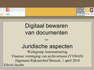 Digitaal bewaren  van documenten  –  Juridische aspecten Werkgroep Automatisering Vlaamse vereniging van archivarissen (VVBAD) Algemeen Rijksarchief Brussel,  1 april 2010 Edwin Jacobs 