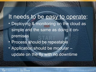 It needs to be  easy to operate : Deploying & monitoring on the cloud as simple and the same as doing it on-premises Process should be repeatable Application should be modular –  update on the fly with no downtime  