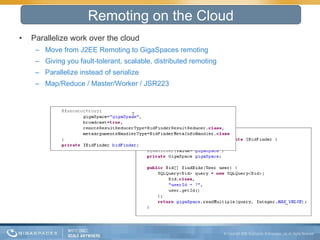 Parallelize work over the cloud  Move from J2EE Remoting to GigaSpaces remoting Giving you fault-tolerant, scalable, distributed remoting Parallelize instead of serialize Map/Reduce / Master/Worker / JSR223 Remoting on the Cloud 