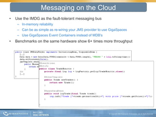 Use the IMDG as the fault-tolerant messaging bus In-memory reliability Can be as simple as re-wiring your JMS provider to use GigaSpaces Use GigaSpaces Event Containers instead of MDB's Benchmarks on the same hardware show 6+ times more throughput Messaging on the Cloud 