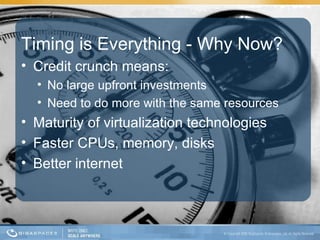 Timing is Everything - Why Now? Credit crunch means:  No large upfront investments Need to do more with the same resources Maturity of virtualization technologies Faster CPUs, memory, disks Better internet 