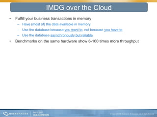 Fulfill your business transactions in memory Have (most of) the data available in memory Use the database because  you want to , not because  you have to Use the database  asynchronously but reliable Benchmarks on the same hardware show 6-100 times more throughput IMDG over the Cloud 