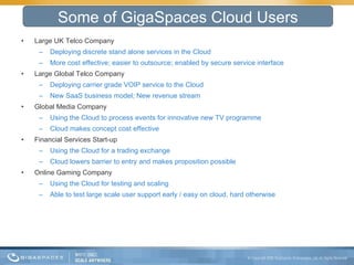 Large UK Telco Company Deploying discrete stand alone services in the Cloud More cost effective; easier to outsource; enabled by secure service interface Large Global Telco Company Deploying carrier grade VOIP service to the Cloud New SaaS business model; New revenue stream Global Media Company Using the Cloud to process events for innovative new TV programme Cloud makes concept cost effective Financial Services Start-up Using the Cloud for a trading exchange Cloud lowers barrier to entry and makes proposition possible Online Gaming Company Using the Cloud for testing and scaling Able to test large scale user support early / easy on cloud, hard otherwise Some of GigaSpaces Cloud Users 