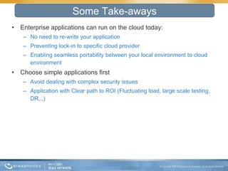 Enterprise applications can run on the cloud today: No need to re-write your application  Preventing lock-in to specific cloud provider  Enabling seamless portability between your local environment to cloud environment  Choose simple applications first  Avoid dealing with complex security issues Application with Clear path to ROI (Fluctuating load, large scale testing, DR,..) Some Take-aways 