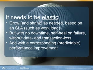 It needs to be  elastic : Grow (and shrink) as needed, based on an SLA (such as work load) But with no downtime, self-heal on failure, without data- and transaction-loss And with a corresponding (predictable) performance improvement 