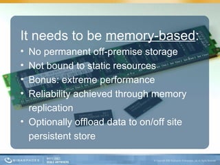It needs to be  memory-based : No permanent off-premise storage Not bound to static resources Bonus: extreme performance Reliability achieved through memory replication Optionally offload data to on/off site persistent store  