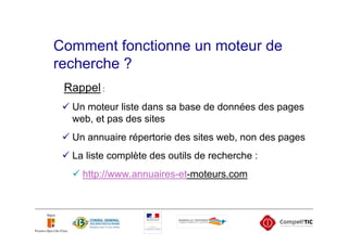 Comment fonctionne un moteur de
recherche ?
 Rappel :
  Un moteur liste dans sa base de données des pages
  web, et pas des sites
  Un annuaire répertorie des sites web, non des pages
  La liste complète des outils de recherche :
    http://www.annuaires-et-moteurs.com
 
