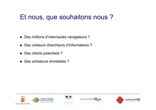 Et nous, que souhaitons nous ?

 Des millions d’internautes navigateurs ?

 Des visiteurs chercheurs d’informations ?

 Des clients potentiels ?

 Des acheteurs immédiats ?
 