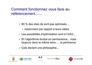 Comment fonctionnez vous face au
référencement.......

     80 % des sites de sont pas optimisés....
       notamment par rapport à leurs cibles
     Les possibilités d’optimisation sont à l’infini...
     Et l’algorithme évolue en permanence... mais
     toujours dans le même sens..... la pertinence
     Cela devient une philosophie...
 
