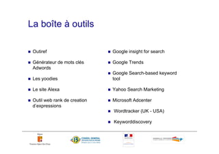 La boîte à outils

 Outiref                      Google insight for search

 Générateur de mots clés      Google Trends
 Adwords
                              Google Search-based keyword
 Les yoodies                  tool

 Le site Alexa                Yahoo Search Marketing

 Outil web rank de creation   Microsoft Adcenter
 d’expressions
                              Wordtracker (UK - USA)

                              Keyworddiscovery
 
