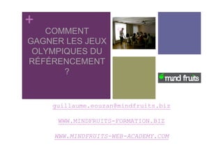 +
   COMMENT
GAGNER LES JEUX
 OLYMPIQUES DU
RÉFÉRENCEMENT
       ?


    guillaume.eouzan@mindfruits.biz

      WWW.MINDFRUITS-FORMATION.BIZ

     WWW.MINDFRUITS-WEB-ACADEMY.COM
 