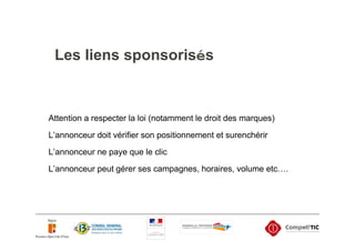 Les liens sponsorisés



Attention a respecter la loi (notamment le droit des marques)

L’annonceur doit vérifier son positionnement et surenchérir
L’annonceur ne paye que le clic
L’annonceur peut gérer ses campagnes, horaires, volume etc….
 