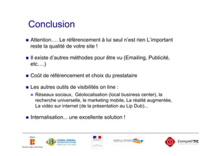 Conclusion
Attention…. Le référencement à lui seul n’est rien L’important
reste la qualité de votre site !

Il existe d’autres méthodes pour être vu (Emailing, Publicité,
etc….)

Coût de référencement et choix du prestataire

Les autres outils de visibilités on line :
  Réseaux sociaux, Géolocalisation (local business center), la
  recherche universelle, le marketing mobile, La réalité augmentée,
  La vidéo sur internet (de la présentation au Lip Dub)...

Internalisation... une excellente solution !
 