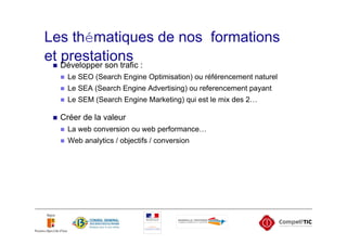 Les thématiques de nos formations
et Développer son trafic :
   prestations
    Le SEO (Search Engine Optimisation) ou référencement naturel
    Le SEA (Search Engine Advertising) ou referencement payant
    Le SEM (Search Engine Marketing) qui est le mix des 2…

  Créer de la valeur
    La web conversion ou web performance…
    Web analytics / objectifs / conversion
 