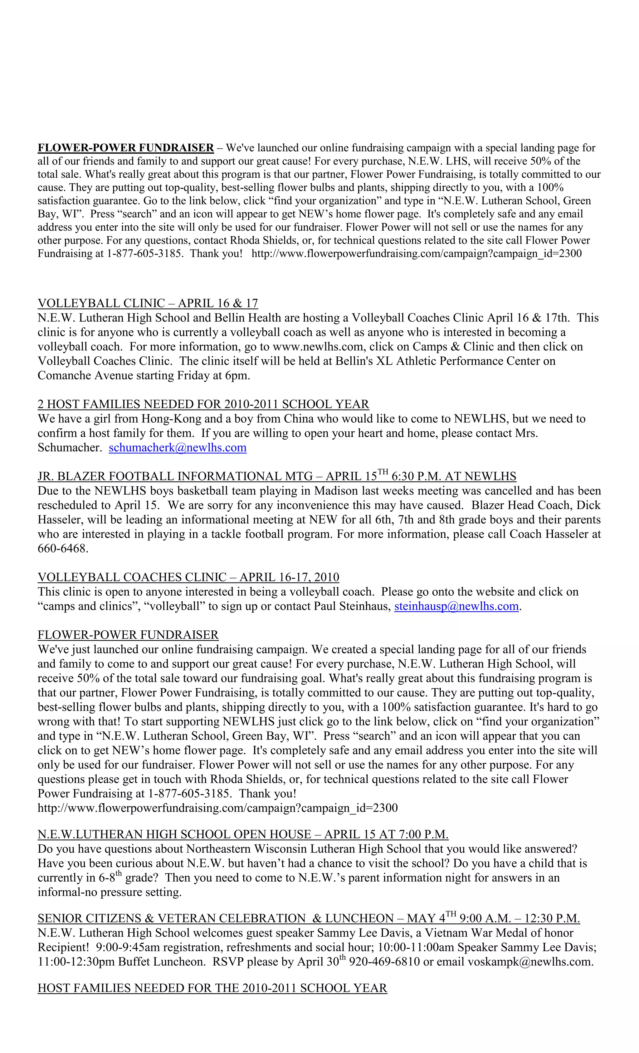 FLOWER-POWER FUNDRAISER – We've launched our online fundraising campaign with a special landing page for
all of our friends and family to and support our great cause! For every purchase, N.E.W. LHS, will receive 50% of the
total sale. What's really great about this program is that our partner, Flower Power Fundraising, is totally committed to our
cause. They are putting out top-quality, best-selling flower bulbs and plants, shipping directly to you, with a 100%
satisfaction guarantee. Go to the link below, click “find your organization” and type in “N.E.W. Lutheran School, Green
Bay, WI”. Press “search” and an icon will appear to get NEW‟s home flower page. It's completely safe and any email
address you enter into the site will only be used for our fundraiser. Flower Power will not sell or use the names for any
other purpose. For any questions, contact Rhoda Shields, or, for technical questions related to the site call Flower Power
Fundraising at 1-877-605-3185. Thank you! http://www.flowerpowerfundraising.com/campaign?campaign_id=2300



VOLLEYBALL CLINIC – APRIL 16 & 17
N.E.W. Lutheran High School and Bellin Health are hosting a Volleyball Coaches Clinic April 16 & 17th. This
clinic is for anyone who is currently a volleyball coach as well as anyone who is interested in becoming a
volleyball coach. For more information, go to www.newlhs.com, click on Camps & Clinic and then click on
Volleyball Coaches Clinic. The clinic itself will be held at Bellin's XL Athletic Performance Center on
Comanche Avenue starting Friday at 6pm.

2 HOST FAMILIES NEEDED FOR 2010-2011 SCHOOL YEAR
We have a girl from Hong-Kong and a boy from China who would like to come to NEWLHS, but we need to
confirm a host family for them. If you are willing to open your heart and home, please contact Mrs.
Schumacher. schumacherk@newlhs.com

JR. BLAZER FOOTBALL INFORMATIONAL MTG – APRIL 15TH 6:30 P.M. AT NEWLHS
Due to the NEWLHS boys basketball team playing in Madison last weeks meeting was cancelled and has been
rescheduled to April 15. We are sorry for any inconvenience this may have caused. Blazer Head Coach, Dick
Hasseler, will be leading an informational meeting at NEW for all 6th, 7th and 8th grade boys and their parents
who are interested in playing in a tackle football program. For more information, please call Coach Hasseler at
660-6468.

VOLLEYBALL COACHES CLINIC – APRIL 16-17, 2010
This clinic is open to anyone interested in being a volleyball coach. Please go onto the website and click on
“camps and clinics”, “volleyball” to sign up or contact Paul Steinhaus, steinhausp@newlhs.com.

FLOWER-POWER FUNDRAISER
We've just launched our online fundraising campaign. We created a special landing page for all of our friends
and family to come to and support our great cause! For every purchase, N.E.W. Lutheran High School, will
receive 50% of the total sale toward our fundraising goal. What's really great about this fundraising program is
that our partner, Flower Power Fundraising, is totally committed to our cause. They are putting out top-quality,
best-selling flower bulbs and plants, shipping directly to you, with a 100% satisfaction guarantee. It's hard to go
wrong with that! To start supporting NEWLHS just click go to the link below, click on “find your organization”
and type in “N.E.W. Lutheran School, Green Bay, WI”. Press “search” and an icon will appear that you can
click on to get NEW‟s home flower page. It's completely safe and any email address you enter into the site will
only be used for our fundraiser. Flower Power will not sell or use the names for any other purpose. For any
questions please get in touch with Rhoda Shields, or, for technical questions related to the site call Flower
Power Fundraising at 1-877-605-3185. Thank you!
http://www.flowerpowerfundraising.com/campaign?campaign_id=2300

N.E.W.LUTHERAN HIGH SCHOOL OPEN HOUSE – APRIL 15 AT 7:00 P.M.
Do you have questions about Northeastern Wisconsin Lutheran High School that you would like answered?
Have you been curious about N.E.W. but haven‟t had a chance to visit the school? Do you have a child that is
currently in 6-8th grade? Then you need to come to N.E.W.‟s parent information night for answers in an
informal-no pressure setting.

SENIOR CITIZENS & VETERAN CELEBRATION & LUNCHEON – MAY 4TH 9:00 A.M. – 12:30 P.M.
N.E.W. Lutheran High School welcomes guest speaker Sammy Lee Davis, a Vietnam War Medal of honor
Recipient! 9:00-9:45am registration, refreshments and social hour; 10:00-11:00am Speaker Sammy Lee Davis;
11:00-12:30pm Buffet Luncheon. RSVP please by April 30th 920-469-6810 or email voskampk@newlhs.com.

HOST FAMILIES NEEDED FOR THE 2010-2011 SCHOOL YEAR
 