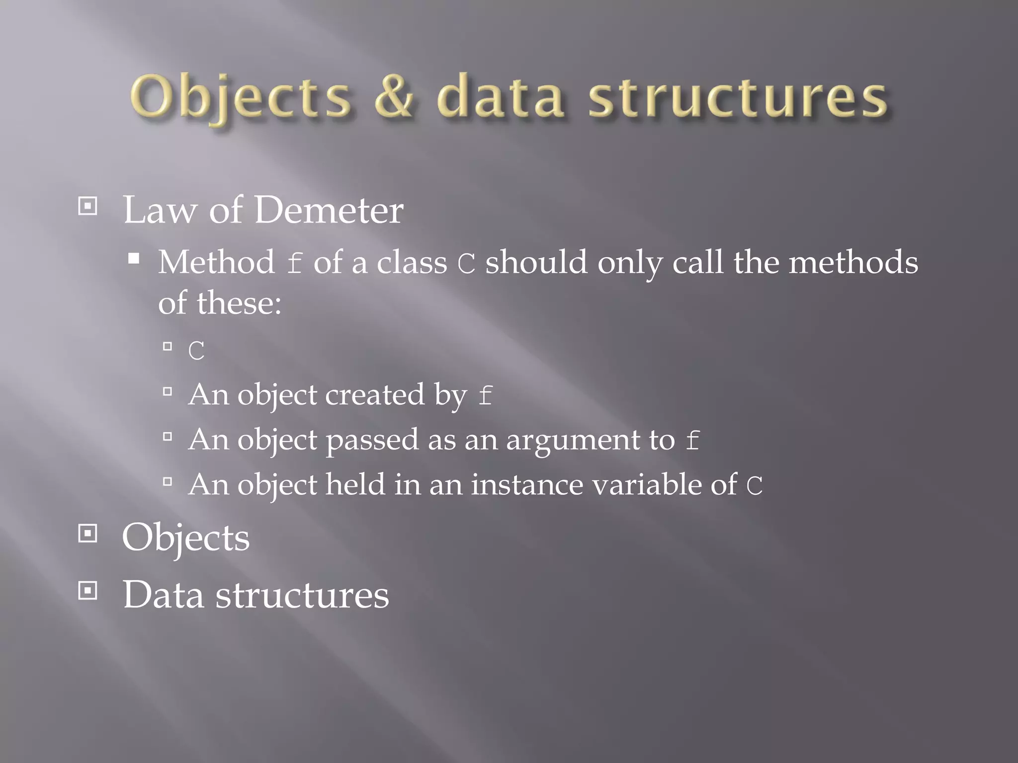 Law of Demeter Method  f  of a class  C  should only call the methods of these: C An object created by  f An object passed as an argument to  f An object held in an instance variable of  C Objects Data structures 