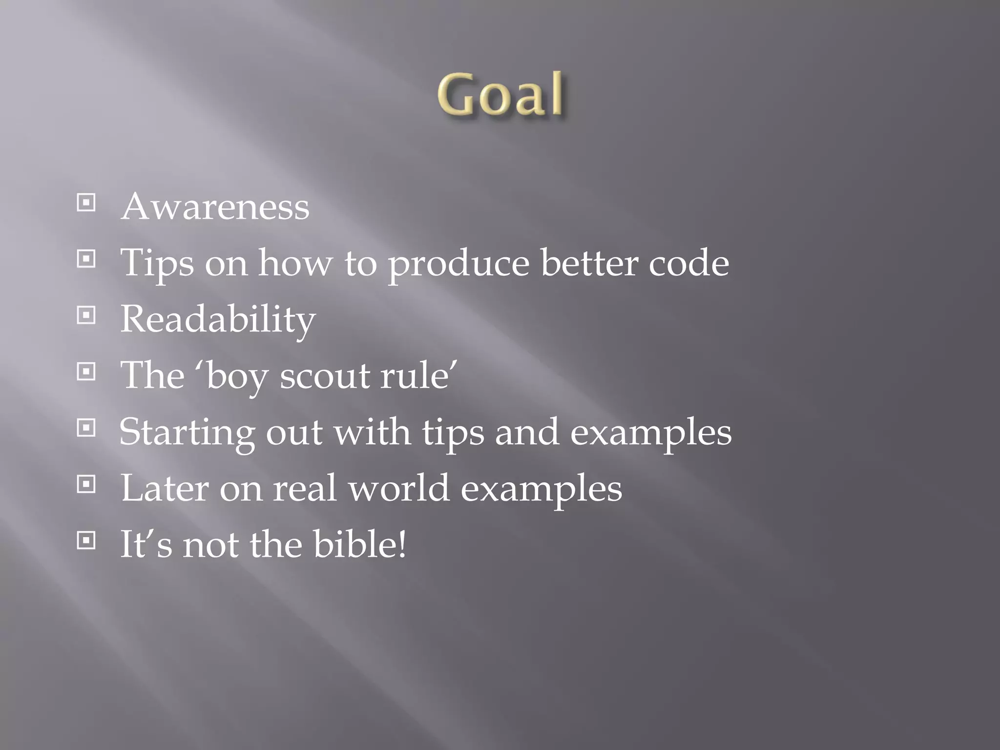 Awareness Tips on how to produce better code Readability The ‘boy scout rule’ Starting out with tips and examples Later on real world examples It’s not the bible! 