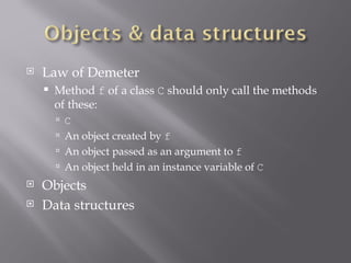 Law of Demeter Method  f  of a class  C  should only call the methods of these: C An object created by  f An object passed as an argument to  f An object held in an instance variable of  C Objects Data structures 