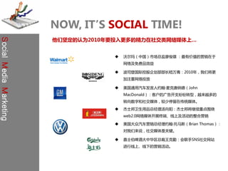 NOW, IT’S SOCIAL TIME!
                         他们坚定的认为2010年要投入更多的精力在社交类网络媒体上…
Social Media Marketing




                                         沃尔玛（中国）市场总监廖俊雄 ：最有价值的营销在于
                                          网络及免费品效益

                                         波司登国际控股企划部部长嵇万青：2010年，我们将更
                                          加注重网络投放

                                         美国通用汽车发言人约翰·麦克唐纳德（John
                                          MacDonald）：客户的广告开支纷纷转型，越来越多的
                                          转向数字和社交媒体，较少停留在传统媒体。
                                         杰士邦卫生用品总经理汤向阳：杰士邦将继续重点围绕
                                          web2.0网络媒体开展终端、线上及活劢的整合营销

                                         美国大众汽车营销总经理约翰·托马斯（Brian Thomas）：
                                          对我们来说，社交媒体是关键。

                                         嘉士伯啤酒大中华区总裁王克勤：会联手SNS社交网站
                                          迚行线上、线下的营销活劢。
 