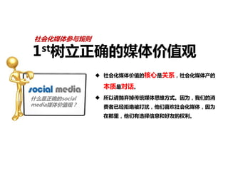 社会化媒体参与规则

1st树立正确的媒体价值观

                社会化媒体价值的核心是关系，社会化媒体产的

                本质是对话。
什么是正确的social    所以请抛弃掉传统媒体思维方式。因为，我们的消
media媒体价值观？     费者已经拒绝被打扰，他们喜欢社会化媒体，因为
                在那里，他们有选择信息和好友的权利。
 