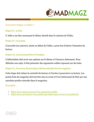  

                                                                                             9


Comment rédiger un édito ?  

Étape n°1 : le titre 

L’ édito a un titre annonçant le thème abordé dans le contenu de l’édito.

Étape n°2 : l’accroche 

L'accroche (ou amorce), située au début de l’édito, a pour but d'attirer l’attention du
lecteur.

Étape n°3 : la prise de position et l’analyse 

L’éditorialiste doit avoir une opinion sur le thème et l’énoncer clairement. Pour
défendre son sujet, il doit présenter des arguments solides reposant sur des faits.

Étape n°4 : l'annonce des principaux thèmes abordés dans le magazine 

Cette étape doit attiser la curiosité du lecteur et l’inciter à poursuivre sa lecture. Les
points forts du magazine doivent être mis en avant et il est intéressant de finir par une
anecdote positive abordée dans le magazine.

Exemples :  

   •   Édito d'un rapport annuel d'un organisme public
   •   Édito d'une newsletter d'un média spécialisé dans le luxe et la publicité.
 