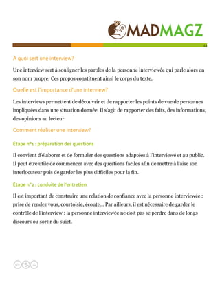  

                                                                                          13


A quoi sert une interview?  

Une interview sert à souligner les paroles de la personne interviewée qui parle alors en
son nom propre. Ces propos constituent ainsi le corps du texte.

Quelle est l’importance d'une interview? 

Les interviews permettent de découvrir et de rapporter les points de vue de personnes
impliquées dans une situation donnée. Il s'agit de rapporter des faits, des informations,
des opinions au lecteur.

Comment réaliser une interview?  

Étape n°1 : préparation des questions 

Il convient d'élaborer et de formuler des questions adaptées à l'interviewé et au public.
Il peut être utile de commencer avec des questions faciles afin de mettre à l'aise son
interlocuteur puis de garder les plus difficiles pour la fin.

Étape n°2 : conduite de l'entretien 

Il est important de construire une relation de confiance avec la personne interviewée :
prise de rendez vous, courtoisie, écoute… Par ailleurs, il est nécessaire de garder le
contrôle de l'interview : la personne interviewée ne doit pas se perdre dans de longs
discours ou sortir du sujet.
 