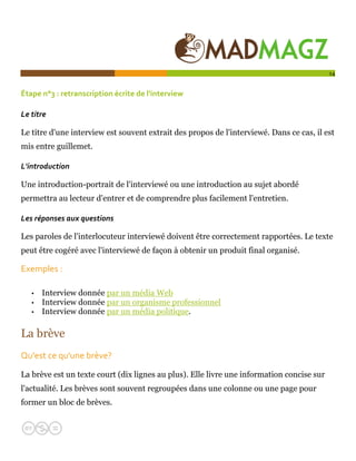  

                                                                                           14


Étape n°3 : retranscription écrite de l'interview 

Le titre 

Le titre d'une interview est souvent extrait des propos de l'interviewé. Dans ce cas, il est
mis entre guillemet.

L'introduction 

Une introduction-portrait de l'interviewé ou une introduction au sujet abordé
permettra au lecteur d'entrer et de comprendre plus facilement l'entretien.

Les réponses aux questions 

Les paroles de l'interlocuteur interviewé doivent être correctement rapportées. Le texte
peut être cogéré avec l'interviewé de façon à obtenir un produit final organisé.

Exemples : 

   •   Interview donnée par un média Web
   •   Interview donnée par un organisme professionnel
   •   Interview donnée par un média politique.

La brève
Qu'est ce qu'une brève?  

La brève est un texte court (dix lignes au plus). Elle livre une information concise sur
l'actualité. Les brèves sont souvent regroupées dans une colonne ou une page pour
former un bloc de brèves.
 