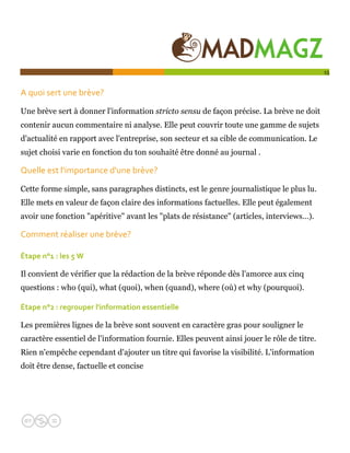  

                                                                                            15


A quoi sert une brève?  

Une brève sert à donner l'information stricto sensu de façon précise. La brève ne doit
contenir aucun commentaire ni analyse. Elle peut couvrir toute une gamme de sujets
d'actualité en rapport avec l'entreprise, son secteur et sa cible de communication. Le
sujet choisi varie en fonction du ton souhaité être donné au journal .

Quelle est l'importance d'une brève?  

Cette forme simple, sans paragraphes distincts, est le genre journalistique le plus lu.
Elle mets en valeur de façon claire des informations factuelles. Elle peut également
avoir une fonction "apéritive" avant les "plats de résistance" (articles, interviews…).

Comment réaliser une brève?   

Étape n°1 : les 5 W  

Il convient de vérifier que la rédaction de la brève réponde dès l'amorce aux cinq
questions : who (qui), what (quoi), when (quand), where (où) et why (pourquoi).

Étape n°2 : regrouper l'information essentielle  

Les premières lignes de la brève sont souvent en caractère gras pour souligner le
caractère essentiel de l'information fournie. Elles peuvent ainsi jouer le rôle de titre.
Rien n'empêche cependant d'ajouter un titre qui favorise la visibilité. L'information
doit être dense, factuelle et concise
 