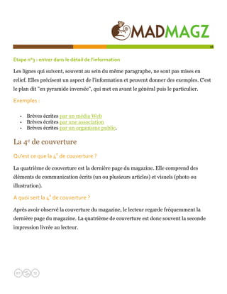  

                                                                                       16


Étape n°3 : entrer dans le détail de l'information   

Les lignes qui suivent, souvent au sein du même paragraphe, ne sont pas mises en
relief. Elles précisent un aspect de l'information et peuvent donner des exemples. C'est
le plan dit "en pyramide inversée", qui met en avant le général puis le particulier.

Exemples :  

   •   Brèves écrites par un média Web
   •   Brèves écrites par une association
   •   Brèves écrites par un organisme public.

La 4e de couverture
Qu'est ce que la 4e de couverture ?   

La quatrième de couverture est la dernière page du magazine. Elle comprend des
éléments de communication écrits (un ou plusieurs articles) et visuels (photo ou
illustration).

A quoi sert la 4e de couverture ?      

Après avoir observé la couverture du magazine, le lecteur regarde fréquemment la
dernière page du magazine. La quatrième de couverture est donc souvent la seconde
impression livrée au lecteur.
 