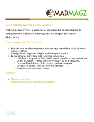  

                                                                                             17


Quelle est l'importance de la 4e de couverture ?    

Tout comme la couverture, la quatrième de couverture doit attirer l'attention du
lecteur, le séduire et l'inciter à lire le magazine. Elle a de plus une fonction
d'information.

Comment créer la 4e de couverture ?   

    1. Si le choix des articles n'est soumis à aucune règle particulière, le ton de ceux-ci
       est souvent léger
    2. Il est également important d'équilibrer les images et le texte.
    3. La quatrième de couverture peut concerner par exemple :
           o Les loisirs et les passions des salariés : sous forme d'interview, portrait, etc.
           o Un fait marquant : journée portes ouvertes, pot de fin d'année, etc.
           o Un ensembles de brèves : le lecture est rapide et attrayante
           o Une photo d'équipe : pour une nouvelle structure
          o   Une publicité : pour les magazines externes.

Exemples 

    •   Magazine municipal
•       Magazine interne d'un industriel du nucléaire.
 
