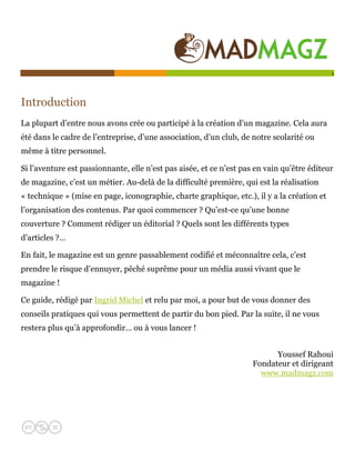  

                                                                                            1




Introduction
La plupart d’entre nous avons crée ou participé à la création d’un magazine. Cela aura
été dans le cadre de l’entreprise, d’une association, d’un club, de notre scolarité ou
même à titre personnel.

Si l’aventure est passionnante, elle n’est pas aisée, et ce n’est pas en vain qu’être éditeur
de magazine, c’est un métier. Au-delà de la difficulté première, qui est la réalisation
« technique » (mise en page, iconographie, charte graphique, etc.), il y a la création et
l’organisation des contenus. Par quoi commencer ? Qu’est-ce qu’une bonne
couverture ? Comment rédiger un éditorial ? Quels sont les différents types
d’articles ?…

En fait, le magazine est un genre passablement codifié et méconnaître cela, c’est
prendre le risque d’ennuyer, pêché suprême pour un média aussi vivant que le
magazine !

Ce guide, rédigé par Ingrid Michel et relu par moi, a pour but de vous donner des
conseils pratiques qui vous permettent de partir du bon pied. Par la suite, il ne vous
restera plus qu’à approfondir… ou à vous lancer !


                                                                           Youssef Rahoui
                                                                     Fondateur et dirigeant
                                                                       www.madmagz.com
 