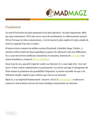  

                                                                                              19




Conclusion
Ce sont là les leviers les plus puissants et les plus éprouvés : les plus importants. Mais
par quoi commencer ? Si le site est en cours de construction, le référencement naturel.
S’il ne l’est pas, les liens commerciaux : c’est le moyen le plus rapide et le plus simple de
tester la capacité d’un site à vendre.

D’autres leviers comme les médias sociaux (Facebook, Linkedin, blogs, Twitter…),
méritent d’être traités de façon spécifique je pense. Ils obéissent à des lois différentes.
Il y a aussi des leviers inefficaces (bannières et consorts), douteux (le site under) ou
même frauduleux, comme le clic de validation.

Dans tous les cas, quand il s’agit de vendre sur Internet, il y a une règle d’or : test and
learn. Il faut vouloir expérimenter en permanence. La nature sauvage et changeante du
Web comme la profusion des possibilités l’imposent. La bonne nouvelle est que c’est
tellement simple, rapide et peu coûteux que cela en est amusant.

Mais il y a un impératif fondamental : mesurer. Et ici, le web analytics se découvre
comme le vital système nerveux de toute stratégie commerciale sur Internet.
 