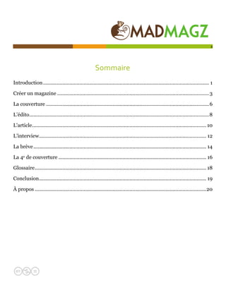  

                                                                                                                                        2




                                                        Sommaire 
Introduction ....................................................................................................................... 1 

Créer un magazine ............................................................................................................. 3 

La couverture ..................................................................................................................... 6 

L’édito.................................................................................................................................8 

L'article............................................................................................................................. 10 

L’interview........................................................................................................................ 12 

La brève ............................................................................................................................ 14 

La 4e de couverture .......................................................................................................... 16 

Glossaire........................................................................................................................... 18 

Conclusion........................................................................................................................ 19 

À propos ...........................................................................................................................20 
 
