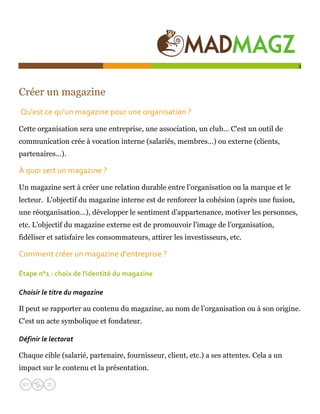  

                                                                                          3




Créer un magazine
 Qu'est ce qu'un magazine pour une organisation ? 

Cette organisation sera une entreprise, une association, un club… C'est un outil de
communication crée à vocation interne (salariés, membres…) ou externe (clients,
partenaires…).

À quoi sert un magazine ?  

Un magazine sert à créer une relation durable entre l’organisation ou la marque et le
lecteur. L'objectif du magazine interne est de renforcer la cohésion (après une fusion,
une réorganisation…), développer le sentiment d'appartenance, motiver les personnes,
etc. L'objectif du magazine externe est de promouvoir l'image de l’organisation,
fidéliser et satisfaire les consommateurs, attirer les investisseurs, etc.

Comment créer un magazine d'entreprise ?  

Étape n°1 : choix de l'identité du magazine  

Choisir le titre du magazine 

Il peut se rapporter au contenu du magazine, au nom de l’organisation ou à son origine.
C'est un acte symbolique et fondateur.

Définir le lectorat  

Chaque cible (salarié, partenaire, fournisseur, client, etc.) a ses attentes. Cela a un
impact sur le contenu et la présentation.
 