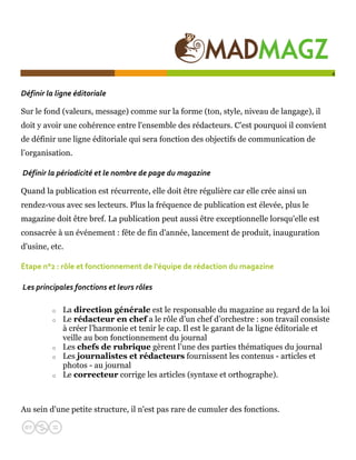  

                                                                                               4


Définir la ligne éditoriale  

Sur le fond (valeurs, message) comme sur la forme (ton, style, niveau de langage), il
doit y avoir une cohérence entre l'ensemble des rédacteurs. C'est pourquoi il convient
de définir une ligne éditoriale qui sera fonction des objectifs de communication de
l’organisation.

 Définir la périodicité et le nombre de page du magazine  

Quand la publication est récurrente, elle doit être régulière car elle crée ainsi un
rendez-vous avec ses lecteurs. Plus la fréquence de publication est élevée, plus le
magazine doit être bref. La publication peut aussi être exceptionnelle lorsqu'elle est
consacrée à un événement : fête de fin d'année, lancement de produit, inauguration
d'usine, etc.

Étape n°2 : rôle et fonctionnement de l'équipe de rédaction du magazine  

 Les principales fonctions et leurs rôles  

          o   La direction générale est le responsable du magazine au regard de la loi
          o   Le rédacteur en chef a le rôle d’un chef d’orchestre : son travail consiste
              à créer l’harmonie et tenir le cap. Il est le garant de la ligne éditoriale et
              veille au bon fonctionnement du journal
          o   Les chefs de rubrique gèrent l’une des parties thématiques du journal
          o   Les journalistes et rédacteurs fournissent les contenus - articles et
              photos - au journal
          o   Le correcteur corrige les articles (syntaxe et orthographe).



Au sein d'une petite structure, il n'est pas rare de cumuler des fonctions.
 