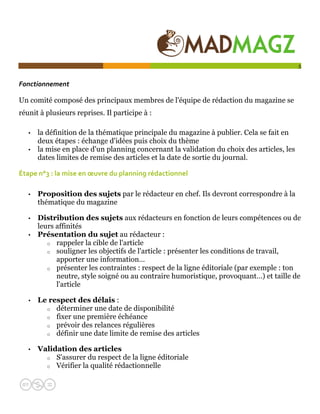  

                                                                                            5


Fonctionnement  

Un comité composé des principaux membres de l'équipe de rédaction du magazine se
réunit à plusieurs reprises. Il participe à :

   •   la définition de la thématique principale du magazine à publier. Cela se fait en
       deux étapes : échange d'idées puis choix du thème
   •   la mise en place d'un planning concernant la validation du choix des articles, les
       dates limites de remise des articles et la date de sortie du journal.

Étape n°3 : la mise en œuvre du planning rédactionnel  

   •   Proposition des sujets par le rédacteur en chef. Ils devront correspondre à la
       thématique du magazine

   •   Distribution des sujets aux rédacteurs en fonction de leurs compétences ou de
       leurs affinités
   •   Présentation du sujet au rédacteur :
          o rappeler la cible de l'article
          o souligner les objectifs de l'article : présenter les conditions de travail,
             apporter une information…
          o présenter les contraintes : respect de la ligne éditoriale (par exemple : ton
             neutre, style soigné ou au contraire humoristique, provoquant…) et taille de
             l'article

   •   Le respect des délais :
         o déterminer une date de disponibilité
         o fixer une première échéance
         o prévoir des relances régulières
         o définir une date limite de remise des articles


   •   Validation des articles
         o S'assurer du respect de la ligne éditoriale
         o Vérifier la qualité rédactionnelle
 