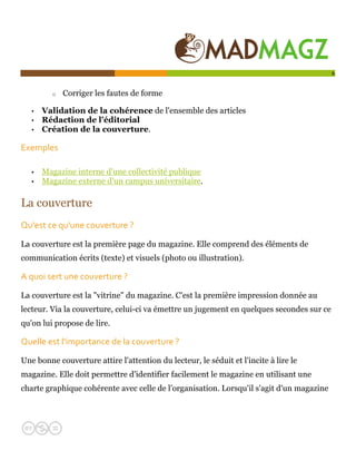  

                                                                                          6


         o   Corriger les fautes de forme

   •   Validation de la cohérence de l'ensemble des articles
   •   Rédaction de l'éditorial
   •   Création de la couverture.

Exemples  

   •   Magazine interne d'une collectivité publique
   •   Magazine externe d'un campus universitaire.

La couverture
Qu'est ce qu'une couverture ?   

La couverture est la première page du magazine. Elle comprend des éléments de
communication écrits (texte) et visuels (photo ou illustration).

A quoi sert une couverture ?   

La couverture est la "vitrine" du magazine. C'est la première impression donnée au
lecteur. Via la couverture, celui-ci va émettre un jugement en quelques secondes sur ce
qu'on lui propose de lire.

Quelle est l'importance de la couverture ?   

Une bonne couverture attire l'attention du lecteur, le séduit et l'incite à lire le
magazine. Elle doit permettre d'identifier facilement le magazine en utilisant une
charte graphique cohérente avec celle de l’organisation. Lorsqu'il s'agit d'un magazine
 