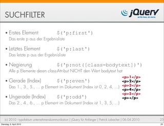 SUCHFILTER

    • Erstes Element             $('p:first')
      Das erste p aus der Ergebnisliste

    • Letztes Element            $('p:last')
      Das letzte p aus der Ergebnisliste

    • Negierung                   $('p:not([class=bodytext])')
      Alle p Elemente deren class-Attribut NICHT den Wert bodytext hat
                                                                         <p>1</p>
    • Gerade (Index)              $('p:even')                            <p>2</p>
      Das 1., 3., 5., ... p Element im Dokument (Index ist 0, 2, 4, ...) <p>3</p>
                                                                         <p>4</p>
                                                                         <p>5</p>
    • Ungerade (Index)            $('p:odd')                             <p></p>
         Das 2., 4., 6., ... p Element im Dokument (Index ist 1, 3, 5, ...)


    (c) 2010 - typofaktum unternehmenskommunikation | jQuery für Anfänger | Patrick Lobacher | 06.04.2010   25
Dienstag, 6. April 2010                                                                                     25
 