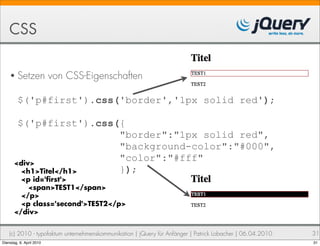 CSS

    • Setzen              von CSS-Eigenschaften

         $('p#first').css('border','1px solid red');

        $('p#first').css({
                         "border":"1px solid red",
                         "background-color":"#000",
       <div>
                         "color":"#fff"
         <h1>Titel</h1>  });
         <p id=' rst'>
           <span>TEST1</span>
         </p>
         <p class='second'>TEST2</p>
       </div>


    (c) 2010 - typofaktum unternehmenskommunikation | jQuery für Anfänger | Patrick Lobacher | 06.04.2010   31
Dienstag, 6. April 2010                                                                                     31
 